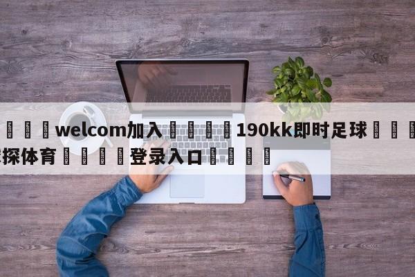 🌾welcom加入🌾190kk即时足球🐳球探体育🐳登录入口🐳