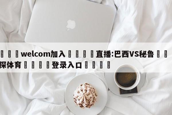 🌾welcom加入🌾直播:巴西VS秘鲁🐳球探体育🐳登录入口🐳