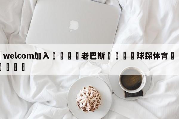 🌾welcom加入🌾老巴斯🐳球探体育🐳登录入口🐳