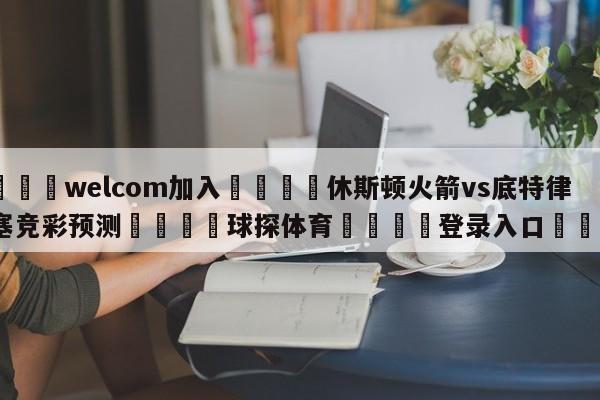 🌾welcom加入🌾休斯顿火箭vs底特律活塞竞彩预测🐳球探体育🐳登录入口🐳