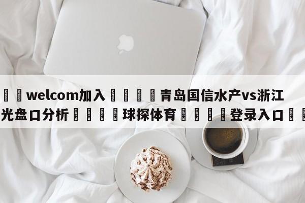 🌾welcom加入🌾青岛国信水产vs浙江东阳光盘口分析🐳球探体育🐳登录入口🐳