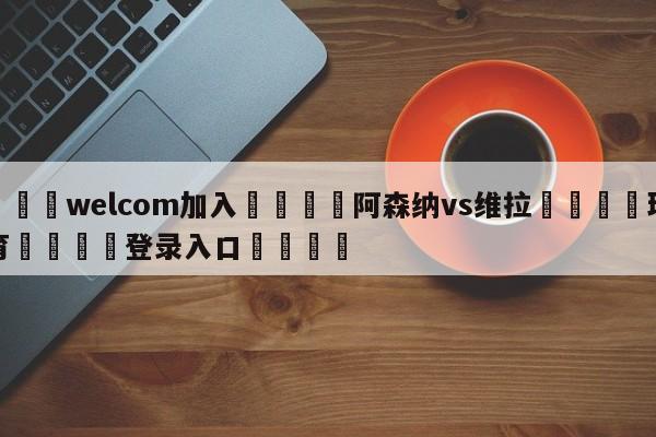🌾welcom加入🌾阿森纳vs维拉🐳球探体育🐳登录入口🐳