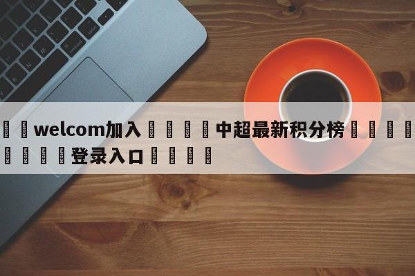 🌾welcom加入🌾中超最新积分榜🐳球探体育🐳登录入口🐳