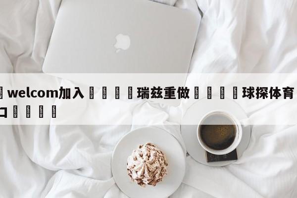 🌾welcom加入🌾瑞兹重做🐳球探体育🐳登录入口🐳