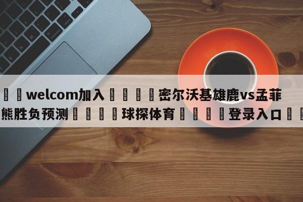 🌾welcom加入🌾密尔沃基雄鹿vs孟菲斯灰熊胜负预测🐳球探体育🐳登录入口🐳