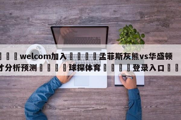 🌾welcom加入🌾孟菲斯灰熊vs华盛顿奇才分析预测🐳球探体育🐳登录入口🐳