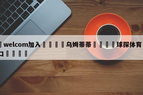 🌾welcom加入🌾乌姆蒂蒂🐳球探体育🐳登录入口🐳