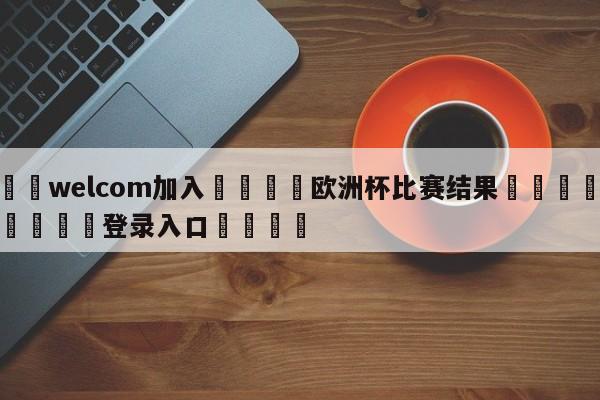 🌾welcom加入🌾欧洲杯比赛结果🐳球探体育🐳登录入口🐳