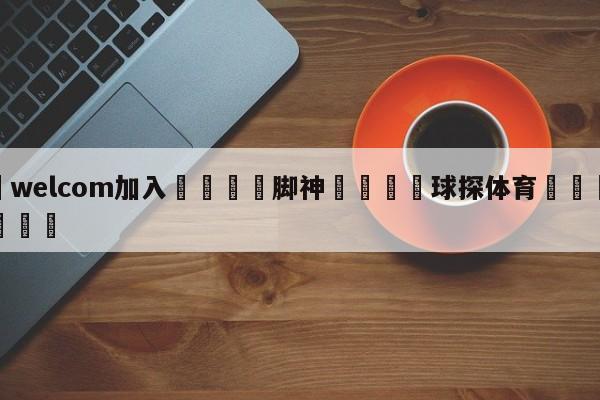 🌾welcom加入🌾脚神🐳球探体育🐳登录入口🐳
