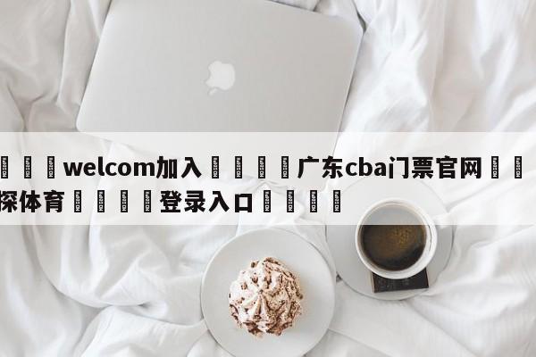 🌾welcom加入🌾广东cba门票官网🐳球探体育🐳登录入口🐳