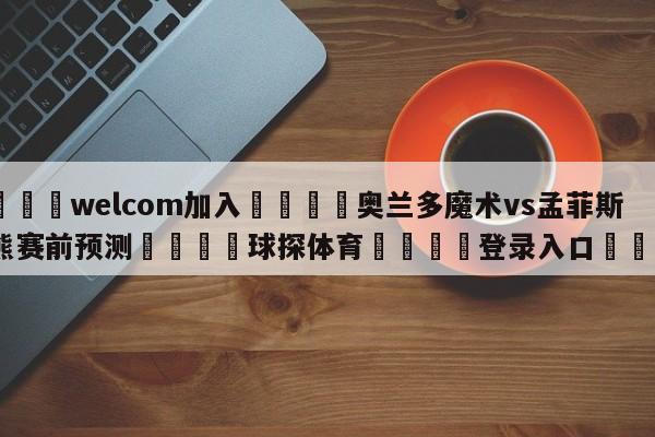 🌾welcom加入🌾奥兰多魔术vs孟菲斯灰熊赛前预测🐳球探体育🐳登录入口🐳