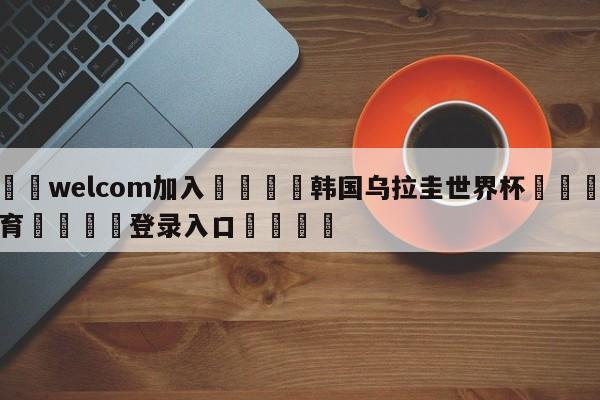 🌾welcom加入🌾韩国乌拉圭世界杯🐳球探体育🐳登录入口🐳