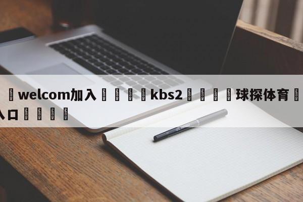 🌾welcom加入🌾kbs2🐳球探体育🐳登录入口🐳