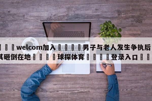 🌾welcom加入🌾男子与老人发生争执后被其砸倒在地🐳球探体育🐳登录入口🐳