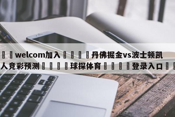 🌾welcom加入🌾丹佛掘金vs波士顿凯尔特人竞彩预测🐳球探体育🐳登录入口🐳
