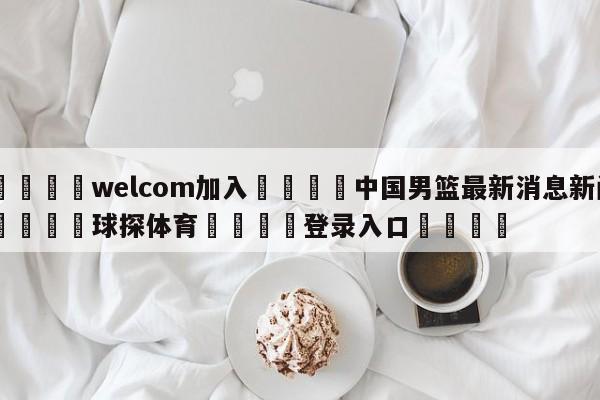 🌾welcom加入🌾中国男篮最新消息新闻🐳球探体育🐳登录入口🐳