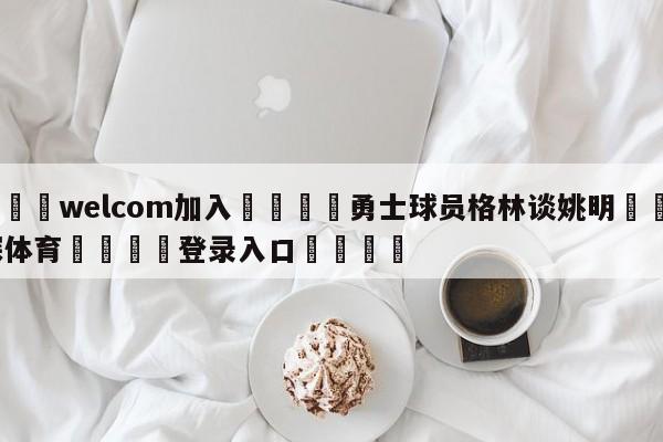 🌾welcom加入🌾勇士球员格林谈姚明🐳球探体育🐳登录入口🐳