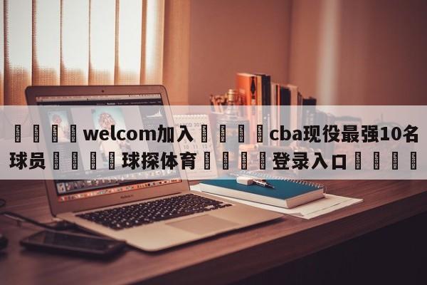 🌾welcom加入🌾cba现役最强10名球员🐳球探体育🐳登录入口🐳