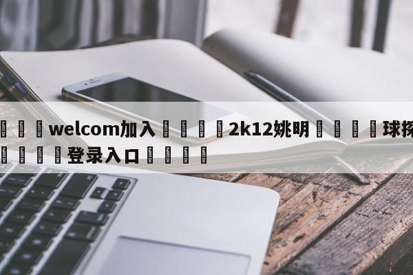 🌾welcom加入🌾2k12姚明🐳球探体育🐳登录入口🐳