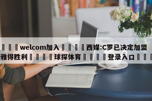 🌾welcom加入🌾西媒:C罗已决定加盟利雅得胜利🐳球探体育🐳登录入口🐳