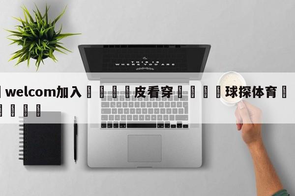 🌾welcom加入🌾皮看穿🐳球探体育🐳登录入口🐳