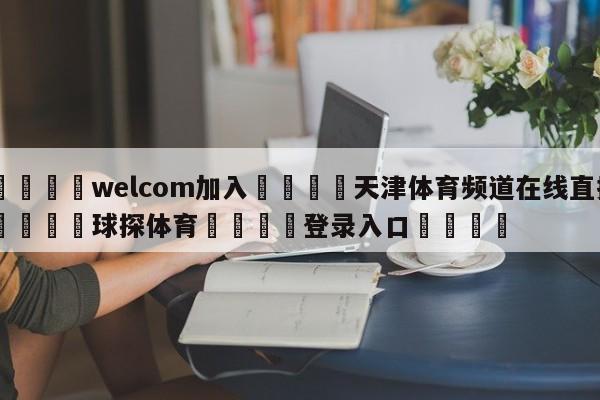🌾welcom加入🌾天津体育频道在线直播🐳球探体育🐳登录入口🐳