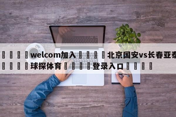 🌾welcom加入🌾北京国安vs长春亚泰🐳球探体育🐳登录入口🐳