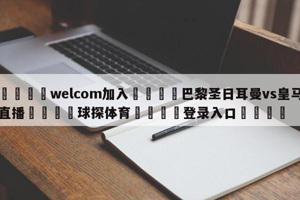 🌾welcom加入🌾巴黎圣日耳曼vs皇马直播🐳球探体育🐳登录入口🐳