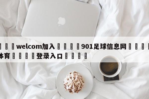 🌾welcom加入🌾901足球信息网🐳球探体育🐳登录入口🐳