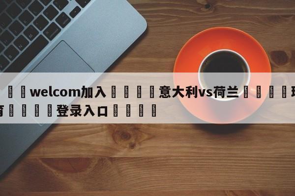 🌾welcom加入🌾意大利vs荷兰🐳球探体育🐳登录入口🐳