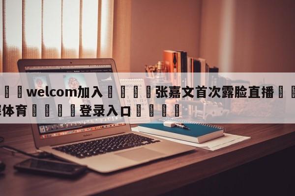 🌾welcom加入🌾张嘉文首次露脸直播🐳球探体育🐳登录入口🐳