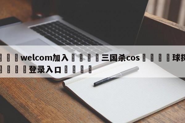 🌾welcom加入🌾三国杀cos🐳球探体育🐳登录入口🐳