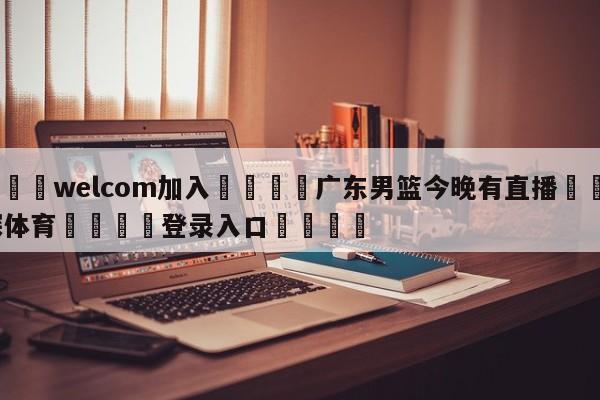🌾welcom加入🌾广东男篮今晚有直播🐳球探体育🐳登录入口🐳