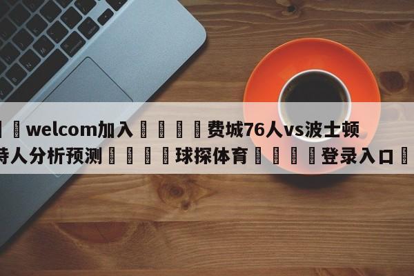 🌾welcom加入🌾费城76人vs波士顿凯尔特人分析预测🐳球探体育🐳登录入口🐳