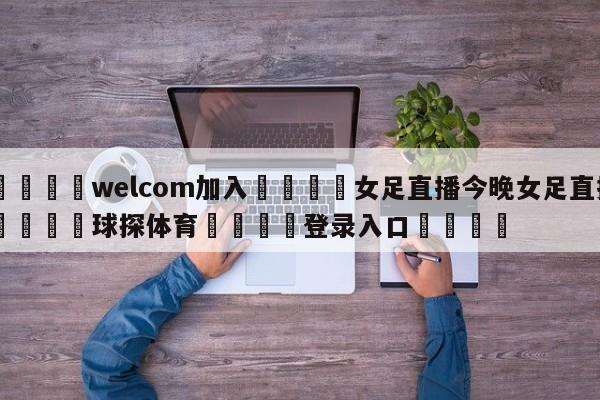 🌾welcom加入🌾女足直播今晚女足直播🐳球探体育🐳登录入口🐳