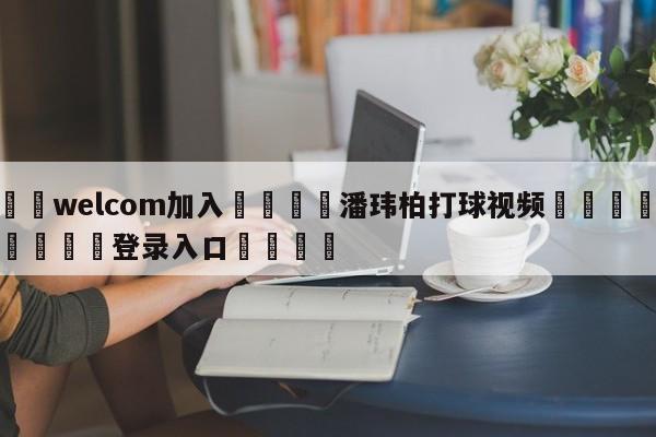🌾welcom加入🌾潘玮柏打球视频🐳球探体育🐳登录入口🐳