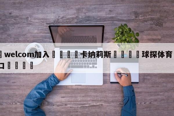 🌾welcom加入🌾卡纳莉斯🐳球探体育🐳登录入口🐳