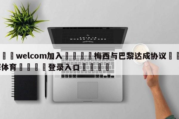 🌾welcom加入🌾梅西与巴黎达成协议🐳球探体育🐳登录入口🐳