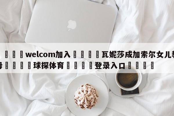 🌾welcom加入🌾瓦妮莎成加索尔女儿教母🐳球探体育🐳登录入口🐳