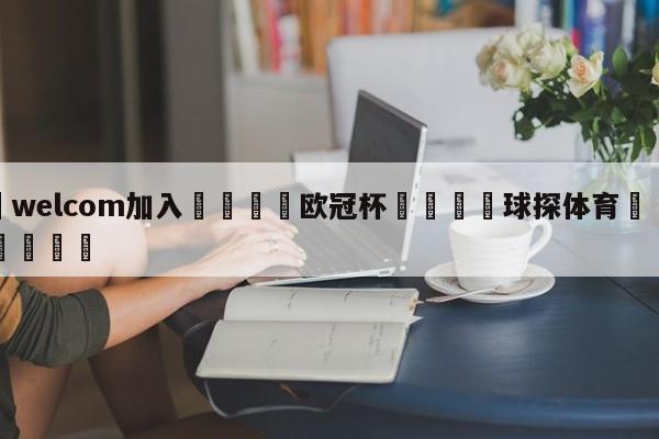 🌾welcom加入🌾欧冠杯🐳球探体育🐳登录入口🐳