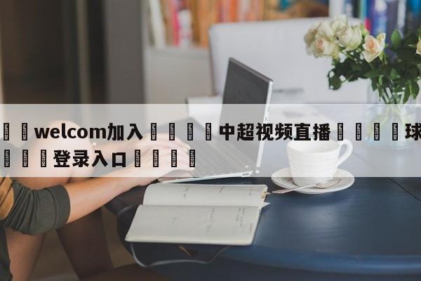 🌾welcom加入🌾中超视频直播🐳球探体育🐳登录入口🐳