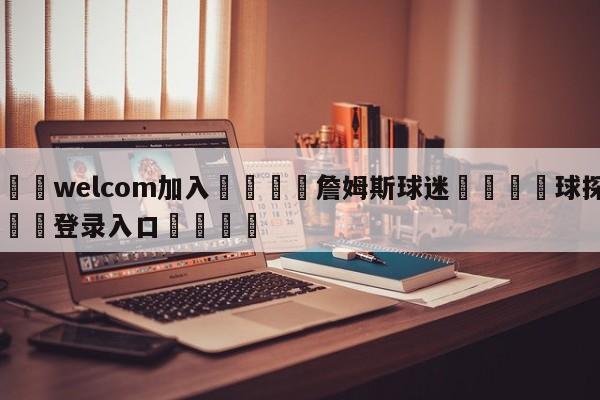 🌾welcom加入🌾詹姆斯球迷🐳球探体育🐳登录入口🐳