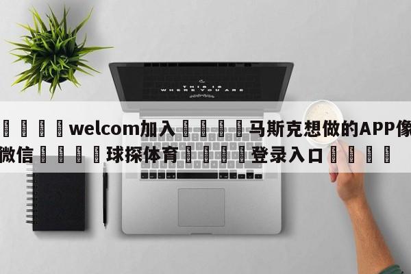 🌾welcom加入🌾马斯克想做的APP像微信🐳球探体育🐳登录入口🐳