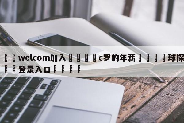 🌾welcom加入🌾c罗的年薪🐳球探体育🐳登录入口🐳
