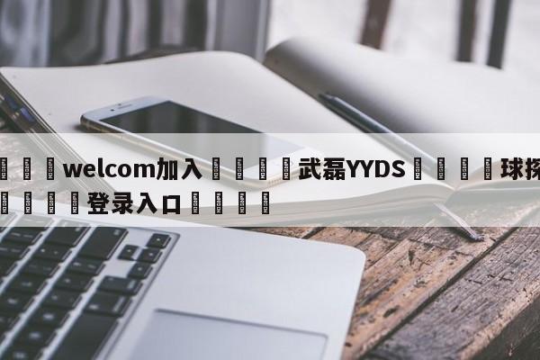 🌾welcom加入🌾武磊YYDS🐳球探体育🐳登录入口🐳