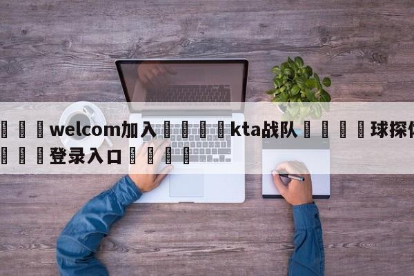 🌾welcom加入🌾kta战队🐳球探体育🐳登录入口🐳