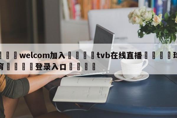 🌾welcom加入🌾tvb在线直播🐳球探体育🐳登录入口🐳