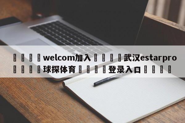 🌾welcom加入🌾武汉estarpro🐳球探体育🐳登录入口🐳