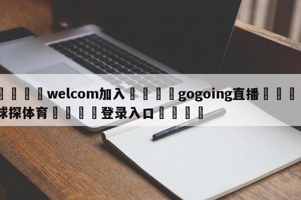 🌾welcom加入🌾gogoing直播🐳球探体育🐳登录入口🐳