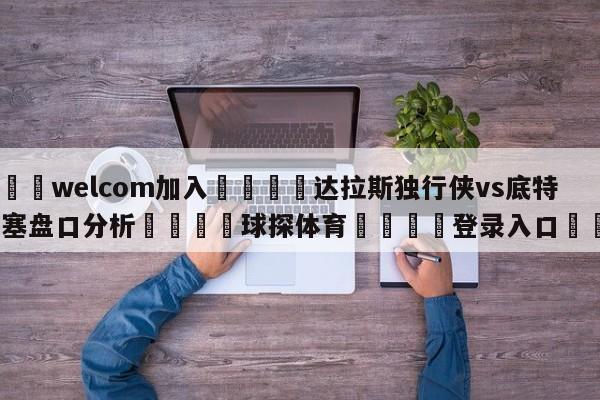 🌾welcom加入🌾达拉斯独行侠vs底特律活塞盘口分析🐳球探体育🐳登录入口🐳